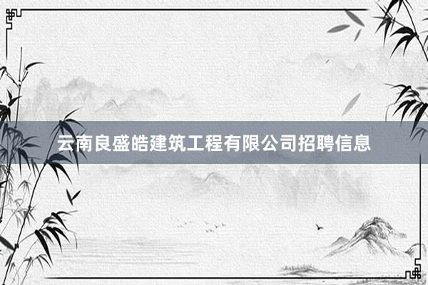 云南良盛皓建筑工程有限公司招聘信息