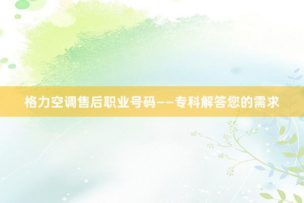 格力空调售后职业号码——专科解答您的需求