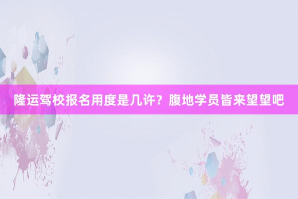 隆运驾校报名用度是几许？腹地学员皆来望望吧