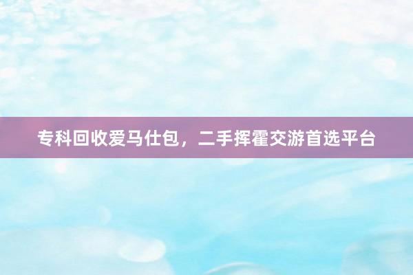 专科回收爱马仕包，二手挥霍交游首选平台